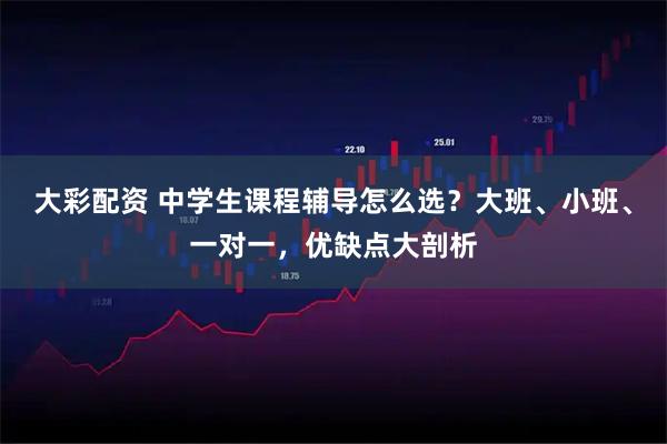 大彩配资 中学生课程辅导怎么选？大班、小班、一对一，优缺点大剖析