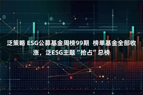 泛策略 ESG公募基金周榜99期  榜单基金全部收涨，泛ESG主题“抢占”总榜