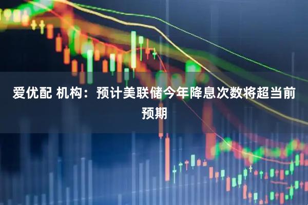 爱优配 机构:预计美联储今年降息次数将超当前预期