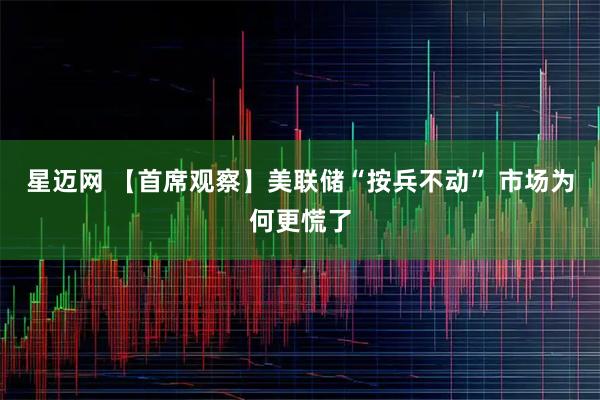 星迈网 【首席观察】美联储“按兵不动” 市场为何更慌了
