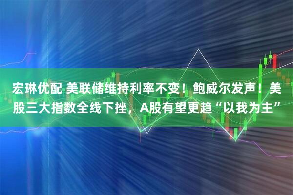 宏琳优配 美联储维持利率不变!鲍威尔发声!美股三大指数全线下挫,A股有望更趋“以我为主”