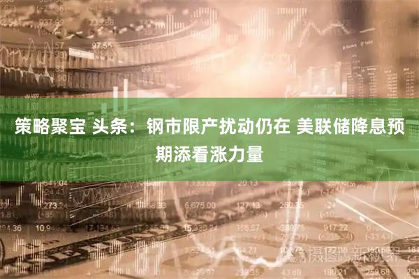策略聚宝 头条:钢市限产扰动仍在 美联储降息预期添看涨力量