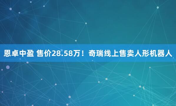 恩卓中盈 售价28.58万！奇瑞线上售卖人形机器人
