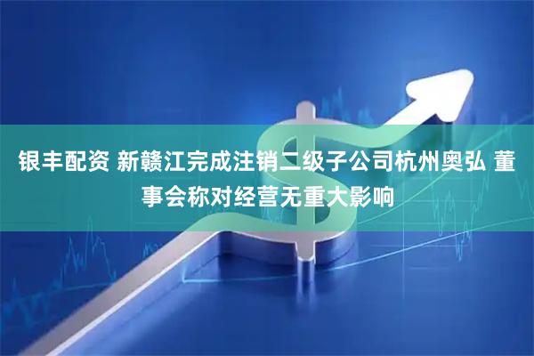 银丰配资 新赣江完成注销二级子公司杭州奥弘 董事会称对经营无重大影响