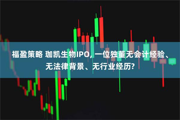 福盈策略 珈凯生物IPO, 一位独董无会计经验、无法律背景、无行业经历?