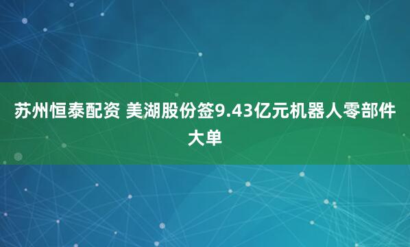 苏州恒泰配资 美湖股份签9.43亿元机器人零部件大单