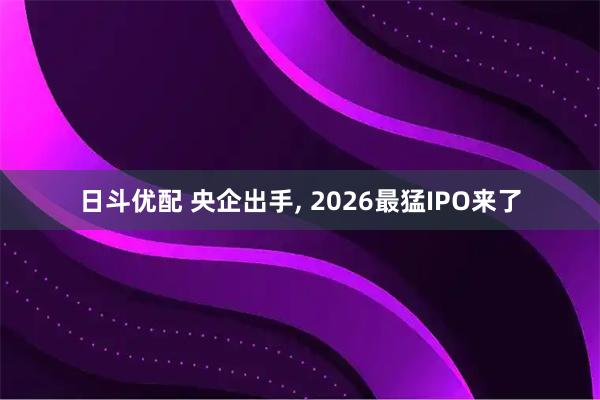 日斗优配 央企出手, 2026最猛IPO来了