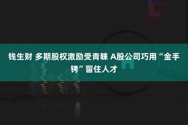 钱生财 多期股权激励受青睐 A股公司巧用“金手铐”留住人才