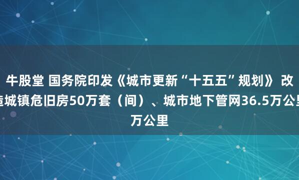 牛股堂 国务院印发《城市更新“十五五”规划》 改造城镇危旧房50万套（间）、城市地下管网36.5万公里