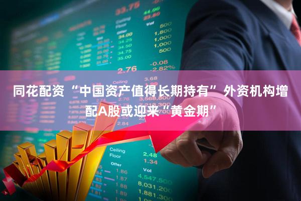 同花配资 “中国资产值得长期持有” 外资机构增配A股或迎来“黄金期”