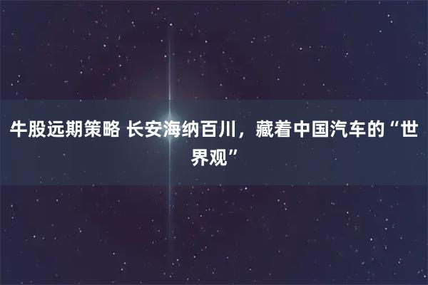 牛股远期策略 长安海纳百川，藏着中国汽车的“世界观”