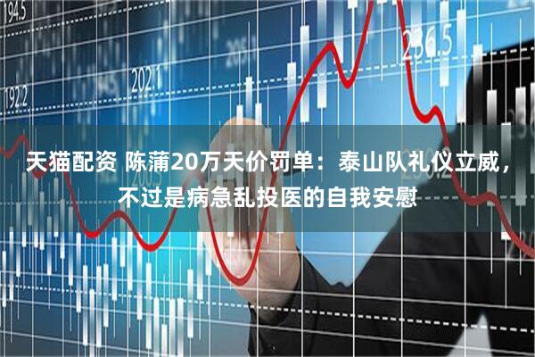 天猫配资 陈蒲20万天价罚单：泰山队礼仪立威，不过是病急乱投医的自我安慰