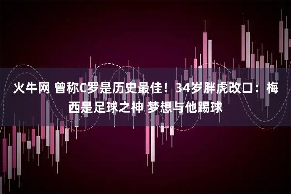 火牛网 曾称C罗是历史最佳！34岁胖虎改口：梅西是足球之神 梦想与他踢球