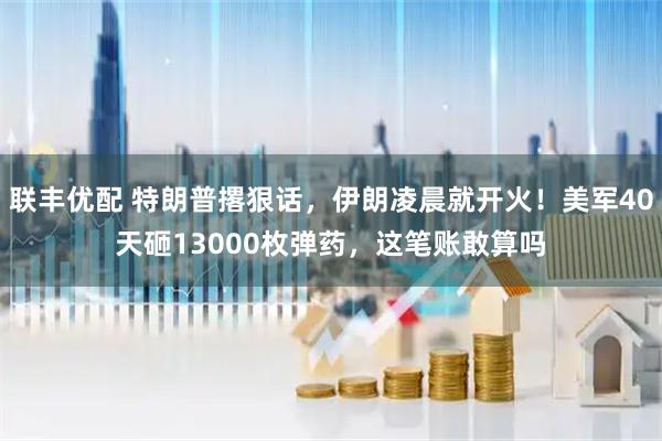 联丰优配 特朗普撂狠话，伊朗凌晨就开火！美军40天砸13000枚弹药，这笔账敢算吗