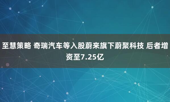 至慧策略 奇瑞汽车等入股蔚来旗下蔚聚科技 后者增资至7.25亿